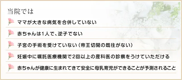 当院ではママが大きな病気を合併していない 赤ちゃんは一人で、逆子でない子宮の手術を受けていない(帝王切開の既往がない) 妊娠中に嘱託医療機関で2回以上の産科医の診察をうけていただける 赤ちゃんが健康に生まれてきて安全に母乳育児ができることが予測されること