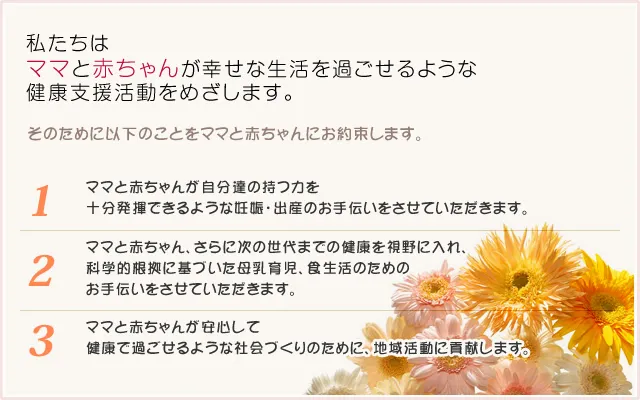 私たちは ママとあかちゃんが幸せな生活を過ごせるような 健康支援活動をめざします。そのために以下のことをママとあかちゃんにお約束します。ママとあかちゃんが自分達の持つ力を 十分発揮できるような妊娠・出産のお手伝いをさせていただきます。ママとあかちゃん、さらに次の世代までの健康を視野に入れ、 科学的根拠に基づいた母乳育児、食生活のための お手伝いをさせていただきます。ママとあかちゃんが安心して 健康で過ごせるような社会づくりのために、地域活動に貢献します。